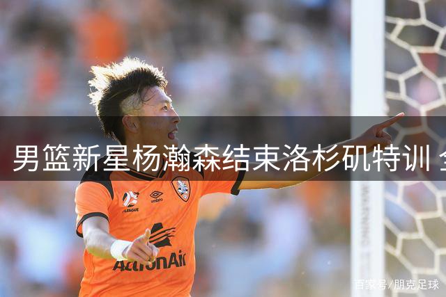 男篮新星杨瀚森结束洛杉矶特训 全力备战世预赛关键战